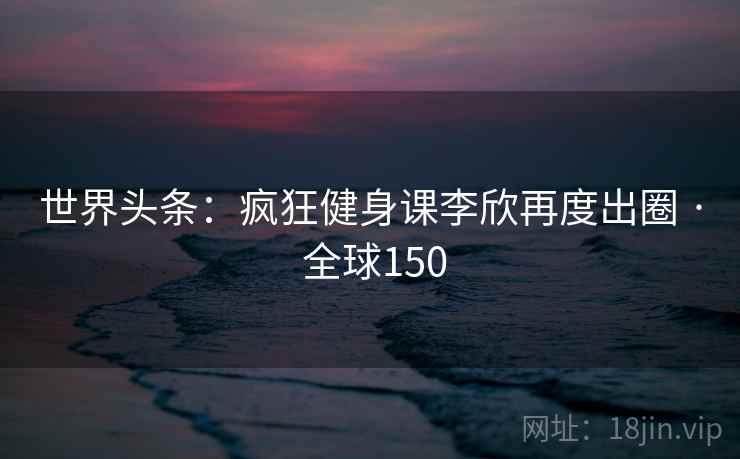 世界头条:疯狂健身课李欣再度出圈 · 全球150 世界头条:疯狂健身课李欣再度出圈 · 全球150