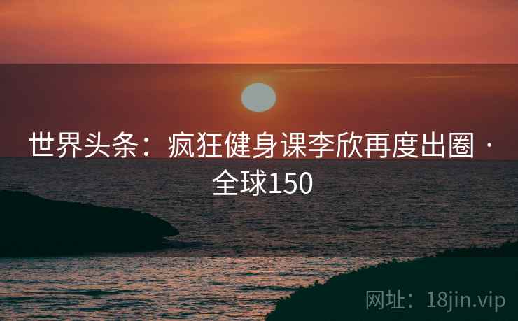 世界头条：疯狂健身课李欣再度出圈 · 全球150