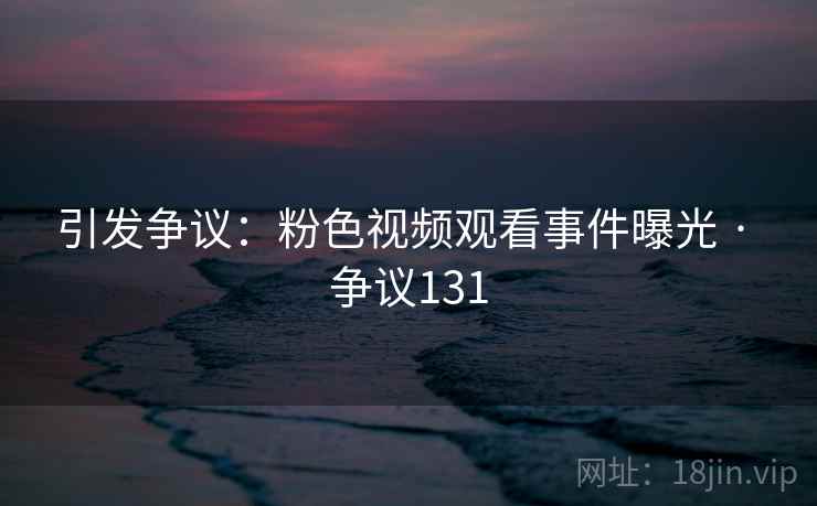 引发争议：粉色视频观看事件曝光 · 争议131