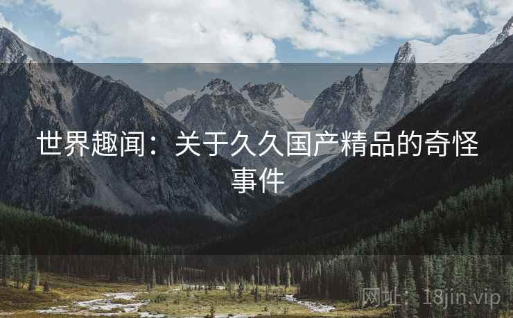 世界趣闻:关于久久国产精品的奇怪事件 世界趣闻:关于久久国产精品的奇怪事件