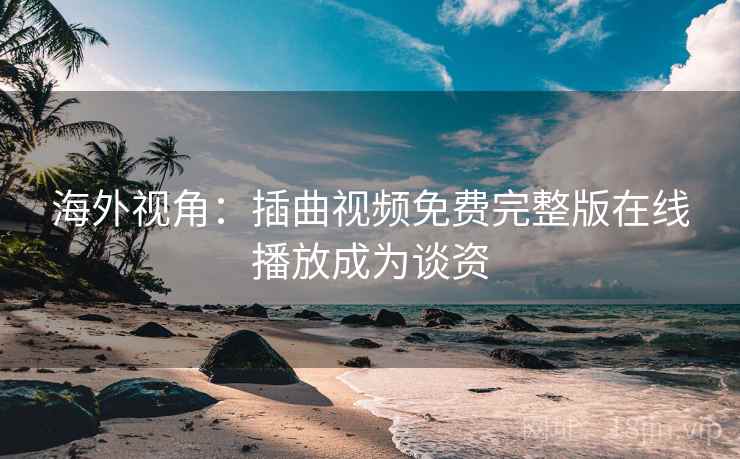 海外视角:插曲视频免费完整版在线播放成为谈资 海外视角:插曲视频免费完整版在线播放成为谈资