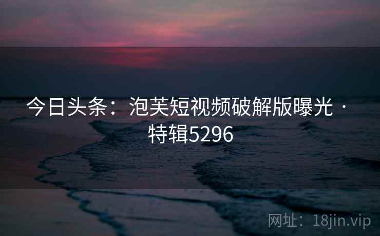 今日头条:泡芙短视频破解版曝光 · 特辑5296 今日头条:泡芙短视频破解版曝光 · 特辑5296