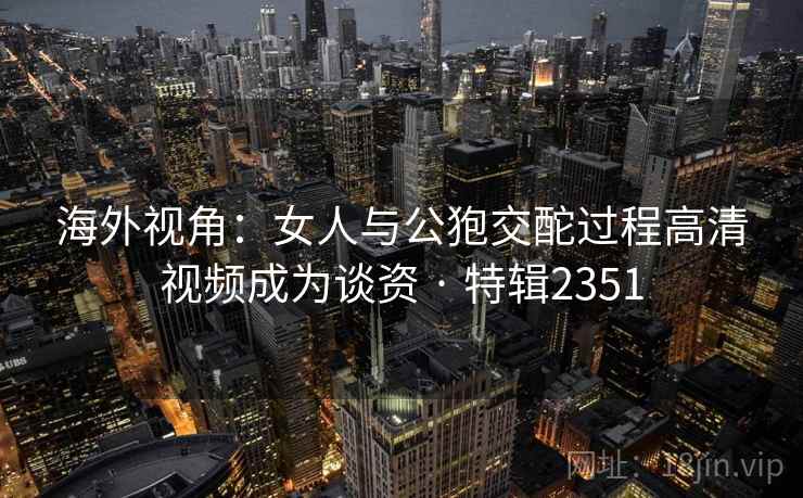 海外视角：女人与公狍交酡过程高清视频成为谈资 · 特辑2351