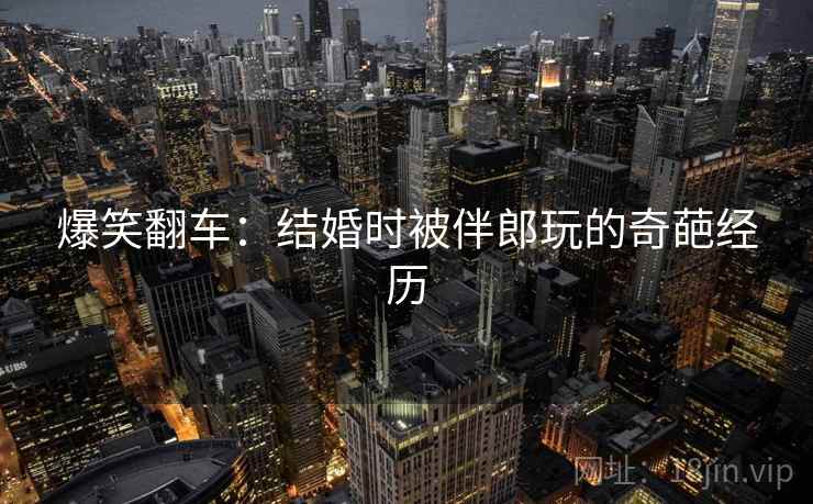 爆笑翻车：结婚时被伴郎玩的奇葩经历